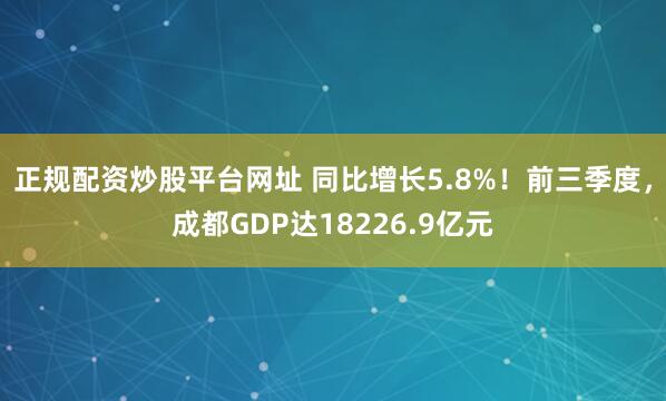 正规配资炒股平台网址 同比增长5.8%！前三季度，成都GDP达18226.9亿元
