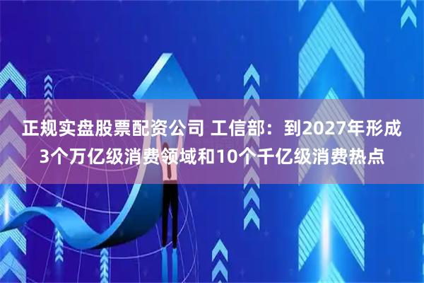正规实盘股票配资公司 工信部：到2027年形成3个万亿级消费领域和10个千亿级消费热点