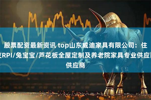股票配资最新资讯 top山东威迪家具有限公司：住友RPI/兔宝宝/芦花板全屋定制及养老院家具专业供应商